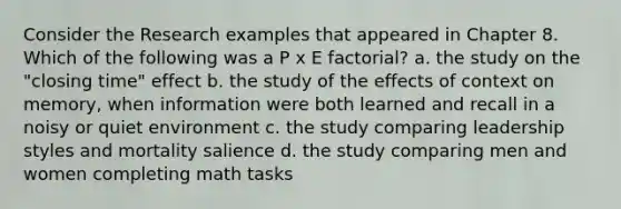 Consider the Research examples that appeared in Chapter 8. Which of the following was a P x E factorial? a. the study on the "closing time" effect b. the study of the effects of context on memory, when information were both learned and recall in a noisy or quiet environment c. the study comparing leadership styles and mortality salience d. the study comparing men and women completing math tasks