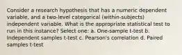 Consider a research hypothesis that has a numeric dependent variable, and a two-level categorical (within-subjects) independent variable. What is the appropriate statistical test to run in this instance? Select one: a. One-sample t-test b. Independent samples t-test c. Pearson's correlation d. Paired samples t-test