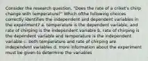 Consider the research question, "Does the rate of a criket's chirp change with temperature?" Which ofthe following choices correctly identifies the independent and dependent variables in the experiment? a. temperature is the dependent variable, and rate of chirping is the independent variable b. rate of chirping is the dependent variable and temperature is the independent variable c. both temperature and rate of chirping are independent variables d. more information about the experiment must be given to determine the variables