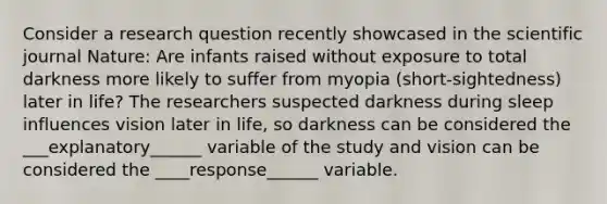 Consider a research question recently showcased in the scientific journal Nature: Are infants raised without exposure to total darkness more likely to suffer from myopia (short-sightedness) later in life? The researchers suspected darkness during sleep influences vision later in life, so darkness can be considered the ___explanatory______ variable of the study and vision can be considered the ____response______ variable.