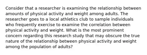 Consider that a researcher is examining the relationship between amounts of physical activity and weight among adults. The researcher goes to a local athletics club to sample individuals who frequently exercise to examine the correlation between physical activity and weight. What is the most prominent concern regarding this research study that may obscure the true nature of the relationship between physical activity and weight among the population of adults?