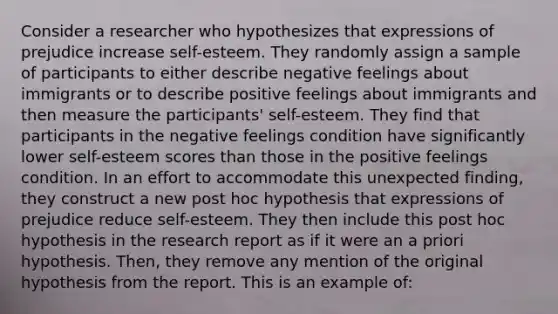 Consider a researcher who hypothesizes that expressions of prejudice increase self-esteem. They randomly assign a sample of participants to either describe negative feelings about immigrants or to describe positive feelings about immigrants and then measure the participants' self-esteem. They find that participants in the negative feelings condition have significantly lower self-esteem scores than those in the positive feelings condition. In an effort to accommodate this unexpected finding, they construct a new post hoc hypothesis that expressions of prejudice reduce self-esteem. They then include this post hoc hypothesis in the research report as if it were an a priori hypothesis. Then, they remove any mention of the original hypothesis from the report. This is an example of: