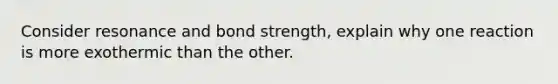 Consider resonance and bond strength, explain why one reaction is more exothermic than the other.