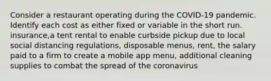 Consider a restaurant operating during the COVID-19 pandemic. Identify each cost as either fixed or variable in the short run. insurance,a tent rental to enable curbside pickup due to local social distancing regulations, disposable menus, rent, the salary paid to a firm to create a mobile app menu, additional cleaning supplies to combat the spread of the coronavirus