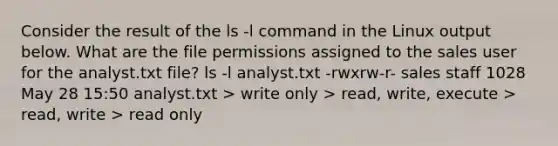 Consider the result of the ls -l command in the Linux output below. What are the file permissions assigned to the sales user for the analyst.txt file? ls -l analyst.txt -rwxrw-r- sales staff 1028 May 28 15:50 analyst.txt > write only > read, write, execute > read, write > read only