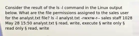 Consider the result of the ls -l command in the Linux output below. What are the file permissions assigned to the sales user for the analyst.txt file? ls -l analyst.txt -rwxrw-r-- sales staff 1028 May 28 15:50 analyst.txt § read, write, execute § write only § read only § read, write