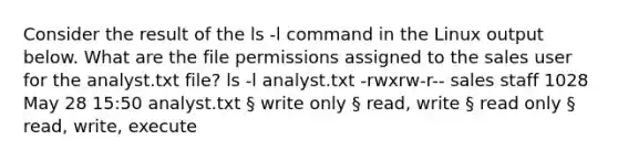 Consider the result of the ls -l command in the Linux output below. What are the file permissions assigned to the sales user for the analyst.txt file? ls -l analyst.txt -rwxrw-r-- sales staff 1028 May 28 15:50 analyst.txt § write only § read, write § read only § read, write, execute