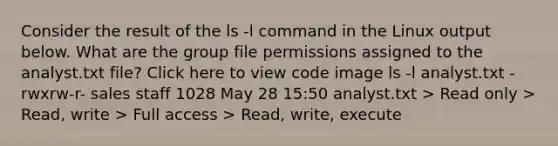 Consider the result of the ls -l command in the Linux output below. What are the group file permissions assigned to the analyst.txt file? Click here to view code image ls -l analyst.txt -rwxrw-r- sales staff 1028 May 28 15:50 analyst.txt > Read only > Read, write > Full access > Read, write, execute