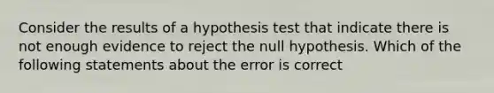 Consider the results of a hypothesis test that indicate there is not enough evidence to reject the null hypothesis. Which of the following statements about the error is correct