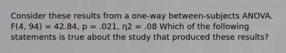 Consider these results from a one-way between-subjects ANOVA. F(4, 94) = 42.84, p = .021, η2 = .08 Which of the following statements is true about the study that produced these results?