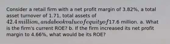 Consider a retail firm with a net profit margin of 3.82%​, a total asset turnover of 1.71​, total assets of 42.4 ​million, and a book value of equity of17.6 million. a. What is the​ firm's current​ ROE? b. If the firm increased its net profit margin to 4.66%​, what would be its​ ROE?