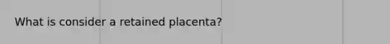 What is consider a retained placenta?