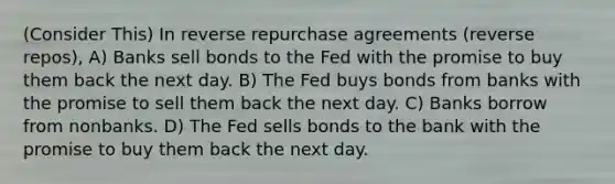 (Consider This) In reverse repurchase agreements (reverse repos), A) Banks sell bonds to the Fed with the promise to buy them back the next day. B) The Fed buys bonds from banks with the promise to sell them back the next day. C) Banks borrow from nonbanks. D) The Fed sells bonds to the bank with the promise to buy them back the next day.