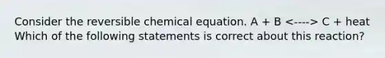 Consider the reversible chemical equation. A + B C + heat Which of the following statements is correct about this reaction?