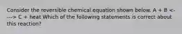 Consider the reversible chemical equation shown below. A + B C + heat Which of the following statements is correct about this reaction?