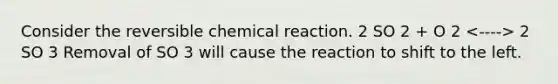 Consider the reversible chemical reaction. 2 SO 2 + O 2 2 SO 3 Removal of SO 3 will cause the reaction to shift to the left.