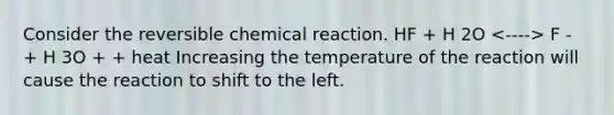 Consider the reversible chemical reaction. HF + H 2O F - + H 3O + + heat Increasing the temperature of the reaction will cause the reaction to shift to the left.