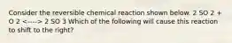 Consider the reversible chemical reaction shown below. 2 SO 2 + O 2 2 SO 3 Which of the following will cause this reaction to shift to the right?