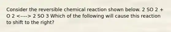 Consider the reversible chemical reaction shown below. 2 SO 2 + O 2 2 SO 3 Which of the following will cause this reaction to shift to the right?