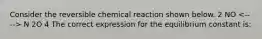 Consider the reversible chemical reaction shown below. 2 NO N 2O 4 The correct expression for the equilibrium constant is: