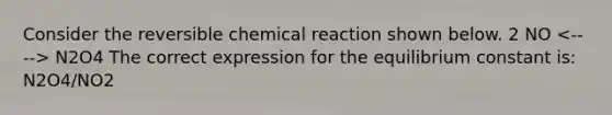 Consider the reversible chemical reaction shown below. 2 NO N2O4 The correct expression for the equilibrium constant is: N2O4/NO2