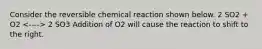 Consider the reversible chemical reaction shown below. 2 SO2 + O2 2 SO3 Addition of O2 will cause the reaction to shift to the right.