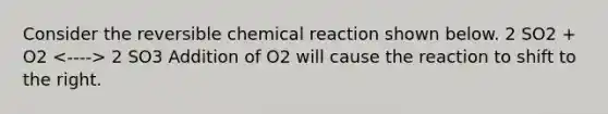 Consider the reversible chemical reaction shown below. 2 SO2 + O2 2 SO3 Addition of O2 will cause the reaction to shift to the right.