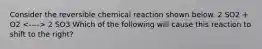 Consider the reversible chemical reaction shown below. 2 SO2 + O2 2 SO3 Which of the following will cause this reaction to shift to the right?