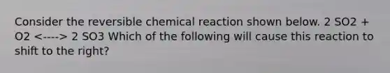 Consider the reversible chemical reaction shown below. 2 SO2 + O2 2 SO3 Which of the following will cause this reaction to shift to the right?