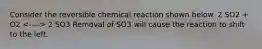 Consider the reversible chemical reaction shown below. 2 SO2 + O2 2 SO3 Removal of SO3 will cause the reaction to shift to the left.