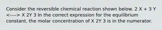 Consider the reversible chemical reaction shown below. 2 X + 3 Y X 2Y 3 In the correct expression for the equilibrium constant, the molar concentration of X 2Y 3 is in the numerator.