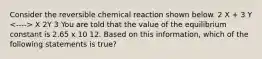 Consider the reversible chemical reaction shown below. 2 X + 3 Y X 2Y 3 You are told that the value of the equilibrium constant is 2.65 x 10 12. Based on this information, which of the following statements is true?