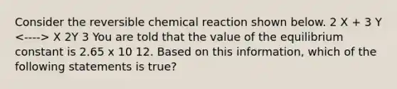 Consider the reversible chemical reaction shown below. 2 X + 3 Y X 2Y 3 You are told that the value of the equilibrium constant is 2.65 x 10 12. Based on this information, which of the following statements is true?