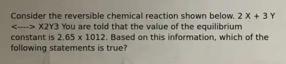 Consider the reversible chemical reaction shown below. 2 X + 3 Y X2Y3 You are told that the value of the equilibrium constant is 2.65 x 1012. Based on this information, which of the following statements is true?