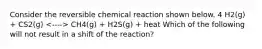 Consider the reversible chemical reaction shown below. 4 H2(g) + CS2(g) CH4(g) + H2S(g) + heat Which of the following will not result in a shift of the reaction?