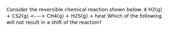 Consider the reversible chemical reaction shown below. 4 H2(g) + CS2(g) CH4(g) + H2S(g) + heat Which of the following will not result in a shift of the reaction?