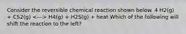 Consider the reversible chemical reaction shown below. 4 H2(g) + CS2(g) H4(g) + H2S(g) + heat Which of the following will shift the reaction to the left?