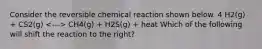 Consider the reversible chemical reaction shown below. 4 H2(g) + CS2(g) CH4(g) + H2S(g) + heat Which of the following will shift the reaction to the right?