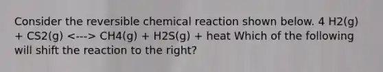 Consider the reversible chemical reaction shown below. 4 H2(g) + CS2(g) CH4(g) + H2S(g) + heat Which of the following will shift the reaction to the right?