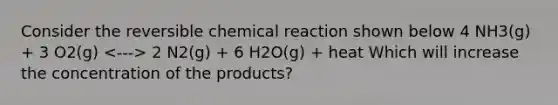 Consider the reversible chemical reaction shown below 4 NH3(g) + 3 O2(g) 2 N2(g) + 6 H2O(g) + heat Which will increase the concentration of the products?