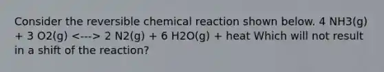 Consider the reversible chemical reaction shown below. 4 NH3(g) + 3 O2(g) 2 N2(g) + 6 H2O(g) + heat Which will not result in a shift of the reaction?