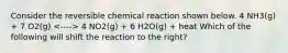 Consider the reversible chemical reaction shown below. 4 NH3(g) + 7 O2(g) 4 NO2(g) + 6 H2O(g) + heat Which of the following will shift the reaction to the right?