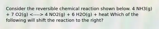 Consider the reversible chemical reaction shown below. 4 NH3(g) + 7 O2(g) 4 NO2(g) + 6 H2O(g) + heat Which of the following will shift the reaction to the right?