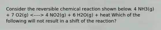 Consider the reversible chemical reaction shown below. 4 NH3(g) + 7 O2(g) 4 NO2(g) + 6 H2O(g) + heat Which of the following will not result in a shift of the reaction?