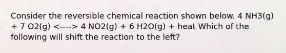 Consider the reversible chemical reaction shown below. 4 NH3(g) + 7 O2(g) 4 NO2(g) + 6 H2O(g) + heat Which of the following will shift the reaction to the left?