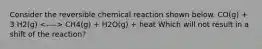 Consider the reversible chemical reaction shown below. CO(g) + 3 H2(g) CH4(g) + H2O(g) + heat Which will not result in a shift of the reaction?