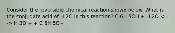 Consider the reversible chemical reaction shown below. What is the conjugate acid of H 2O in this reaction? C 6H 5OH + H 2O H 3O + + C 6H 5O -