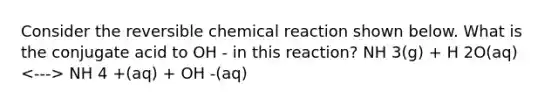 Consider the reversible chemical reaction shown below. What is the conjugate acid to OH - in this reaction? NH 3(g) + H 2O(aq) NH 4 +(aq) + OH -(aq)