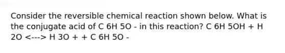 Consider the reversible chemical reaction shown below. What is the conjugate acid of C 6H 5O - in this reaction? C 6H 5OH + H 2O H 3O + + C 6H 5O -