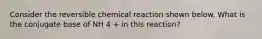 Consider the reversible chemical reaction shown below. What is the conjugate base of NH 4 + in this reaction?